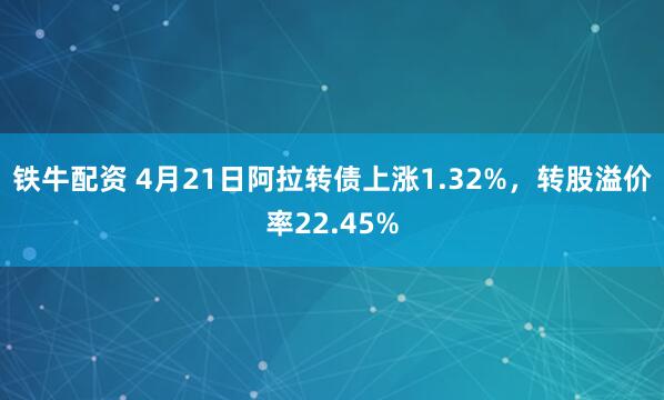 铁牛配资 4月21日阿拉转债上涨1.32%，转股溢价率22.45%
