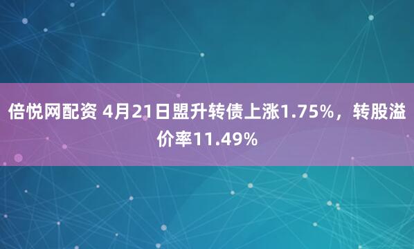 倍悦网配资 4月21日盟升转债上涨1.75%，转股溢价率11.49%