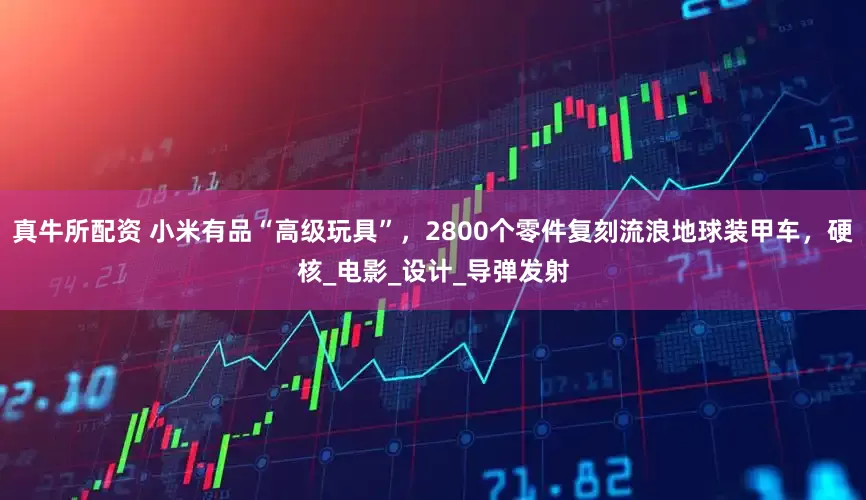 真牛所配资 小米有品“高级玩具”，2800个零件复刻流浪地球装甲车，硬核_电影_设计_导弹发射