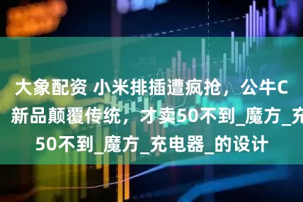 大象配资 小米排插遭疯抢，公牛CEO坐不住了！新品颠覆传统，才卖50不到_魔方_充电器_的设计