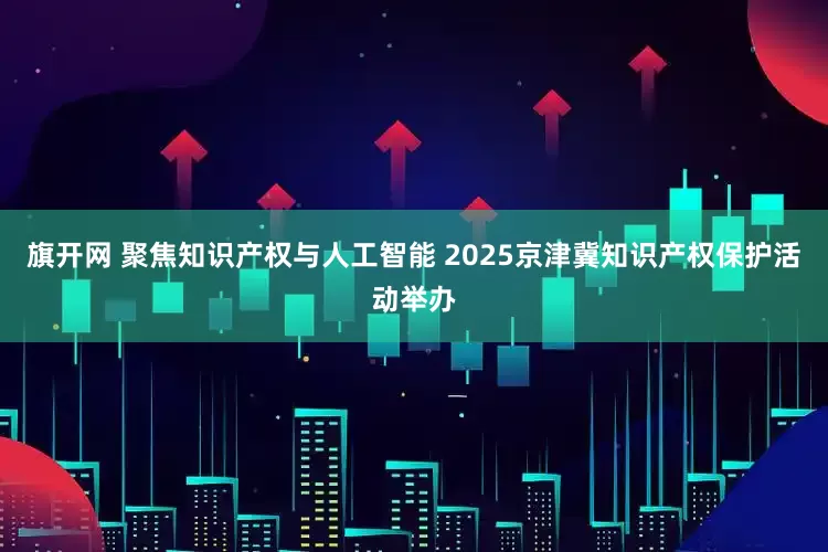 旗开网 聚焦知识产权与人工智能 2025京津冀知识产权保护活动举办
