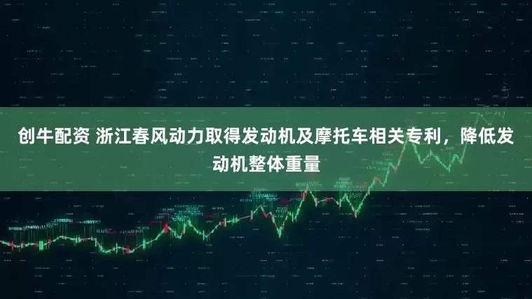 创牛配资 浙江春风动力取得发动机及摩托车相关专利，降低发动机整体重量