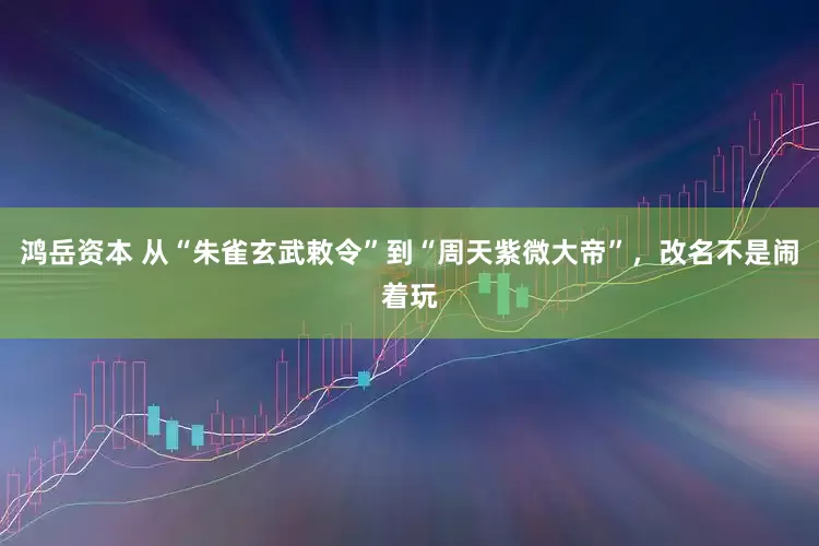 鸿岳资本 从“朱雀玄武敕令”到“周天紫微大帝”，改名不是闹着玩