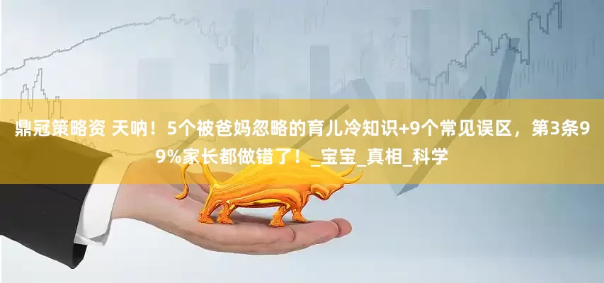 鼎冠策略资 天呐！5个被爸妈忽略的育儿冷知识+9个常见误区，第3条99%家长都做错了！_宝宝_真相_科学
