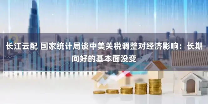 长江云配 国家统计局谈中美关税调整对经济影响：长期向好的基本面没变