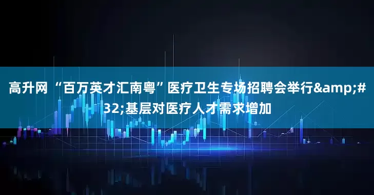 高升网 “百万英才汇南粤”医疗卫生专场招聘会举行&#32;基层对医疗人才需求增加