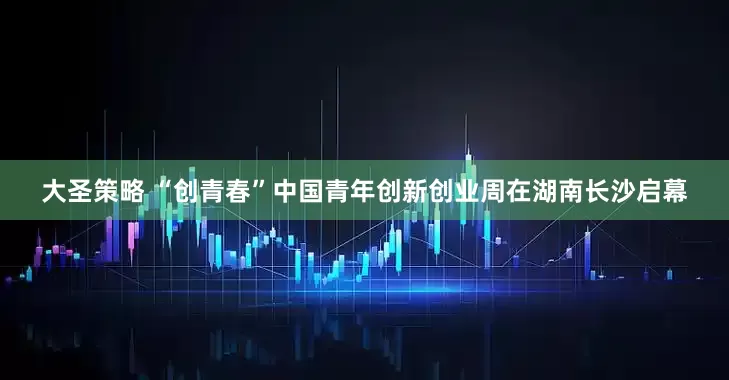 大圣策略 “创青春”中国青年创新创业周在湖南长沙启幕