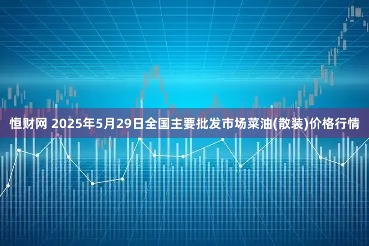 恒财网 2025年5月29日全国主要批发市场菜油(散装)价格行情