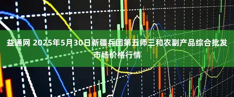益通网 2025年5月30日新疆兵团第五师三和农副产品综合批发市场价格行情