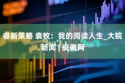 睿新策略 袁牧：我的阅读人生_大皖新闻 | 安徽网