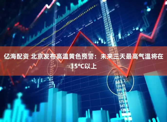 亿海配资 北京发布高温黄色预警：未来三天最高气温将在35℃以上