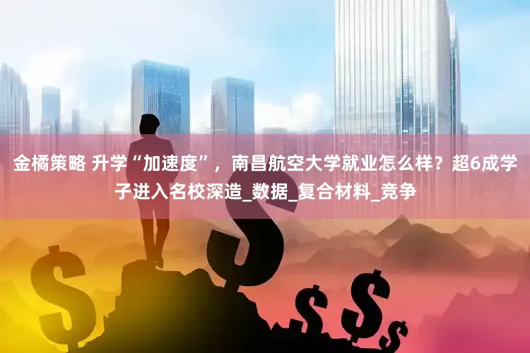金橘策略 升学“加速度”，南昌航空大学就业怎么样？超6成学子进入名校深造_数据_复合材料_竞争