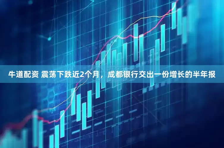 牛道配资 震荡下跌近2个月，成都银行交出一份增长的半年报