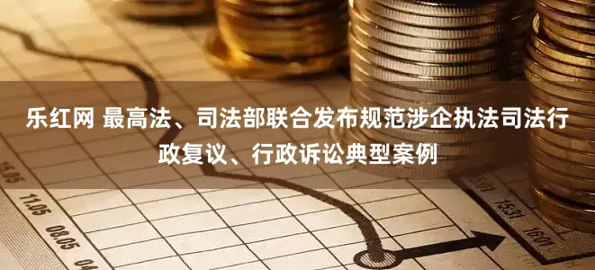 乐红网 最高法、司法部联合发布规范涉企执法司法行政复议、行政诉讼典型案例