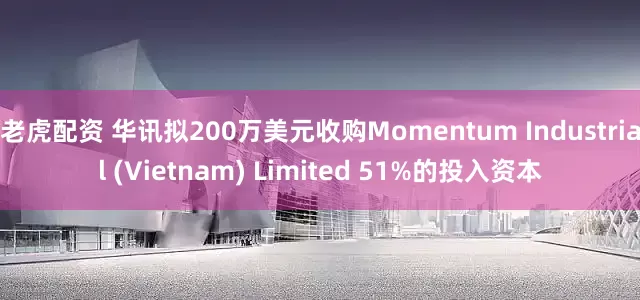 老虎配资 华讯拟200万美元收购Momentum Industrial (Vietnam) Limited 51%的投入资本