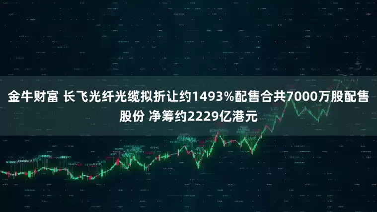 金牛财富 长飞光纤光缆拟折让约1493%配售合共7000万股配售股份 净筹约2229亿港元