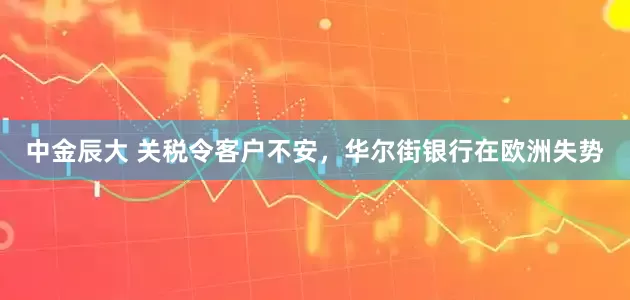 中金辰大 关税令客户不安，华尔街银行在欧洲失势