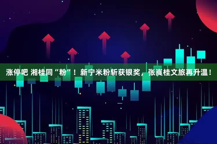 涨停吧 湘桂同“粉”！新宁米粉斩获银奖，张崀桂文旅再升温！